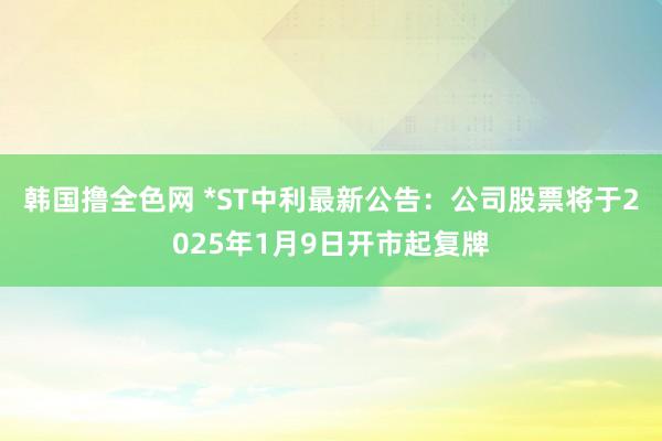 韩国撸全色网 *ST中利最新公告：公司股票将于2025年1月9日开市起复牌