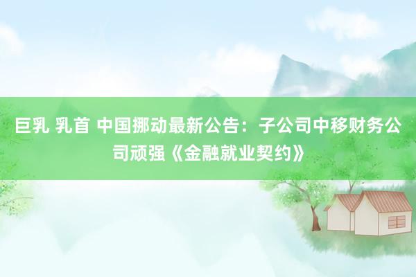 巨乳 乳首 中国挪动最新公告：子公司中移财务公司顽强《金融就业契约》