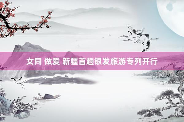 女同 做爱 新疆首趟银发旅游专列开行