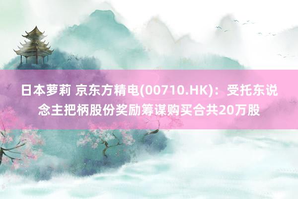 日本萝莉 京东方精电(00710.HK)：受托东说念主把柄股份奖励筹谋购买合共20万股