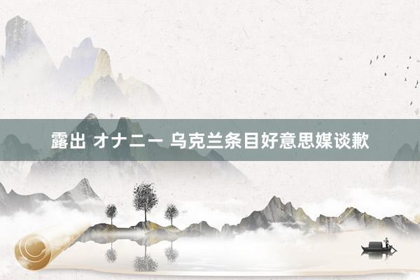 露出 オナニー 乌克兰条目好意思媒谈歉