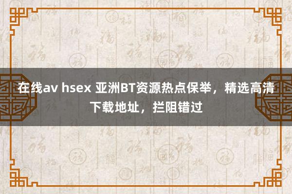 在线av hsex 亚洲BT资源热点保举，精选高清下载地址，拦阻错过