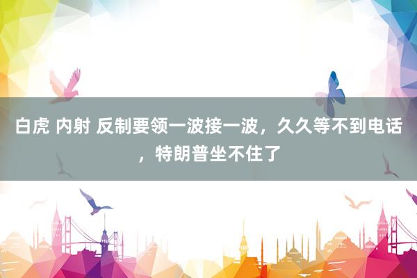 白虎 内射 反制要领一波接一波，久久等不到电话，特朗普坐不住了