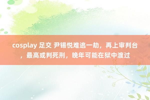 cosplay 足交 尹锡悦难逃一劫，再上审判台，最高或判死刑，晚年可能在狱中渡过