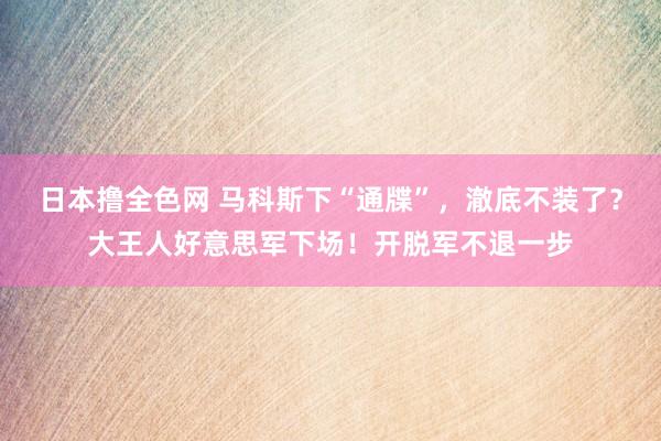日本撸全色网 马科斯下“通牒”，澈底不装了？大王人好意思军下场！开脱军不退一步