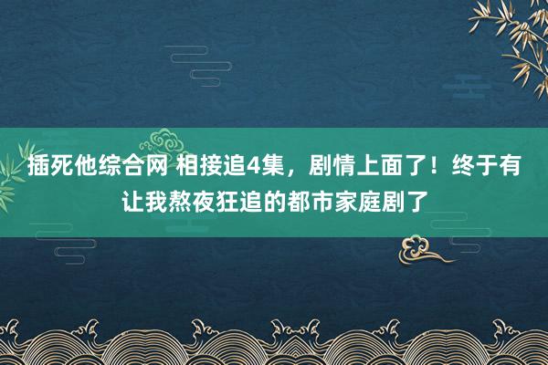 插死他综合网 相接追4集，剧情上面了！终于有让我熬夜狂追的都市家庭剧了