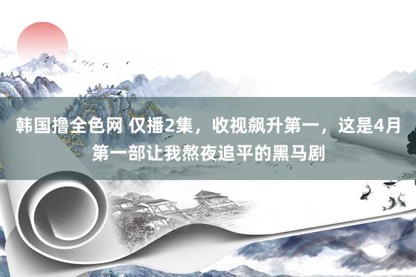 韩国撸全色网 仅播2集，收视飙升第一，这是4月第一部让我熬夜追平的黑马剧