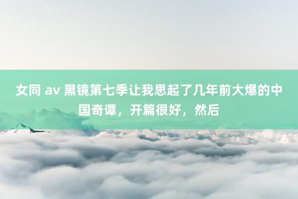 女同 av 黑镜第七季让我思起了几年前大爆的中国奇谭，开篇很好，然后