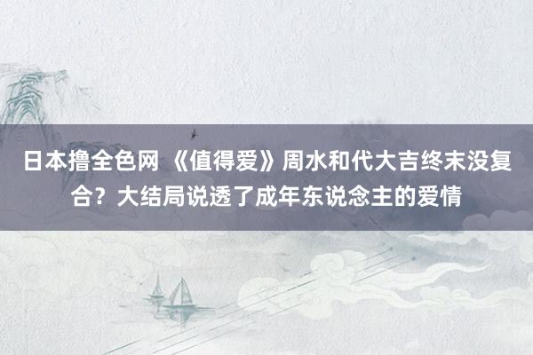 日本撸全色网 《值得爱》周水和代大吉终末没复合？大结局说透了成年东说念主的爱情