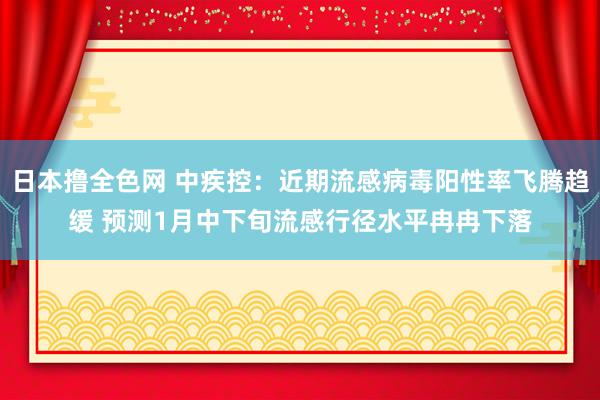 日本撸全色网 中疾控：近期流感病毒阳性率飞腾趋缓 预测1月中下旬流感行径水平冉冉下落