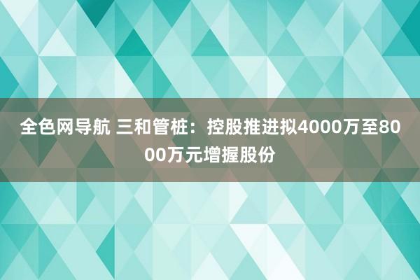 全色网导航 三和管桩：控股推进拟4000万至8000万元增握股份