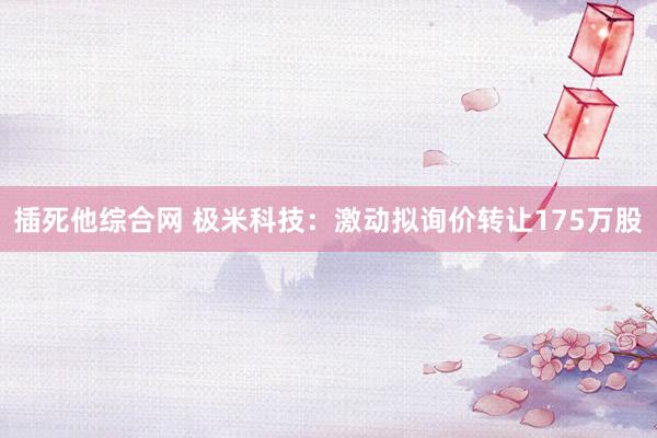 插死他综合网 极米科技：激动拟询价转让175万股