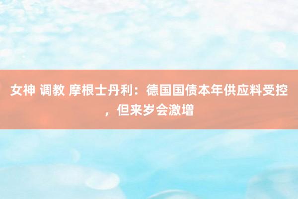 女神 调教 摩根士丹利：德国国债本年供应料受控，但来岁会激增
