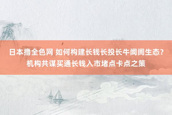 日本撸全色网 如何构建长钱长投长牛阛阓生态？机构共谋买通长钱入市堵点卡点之策