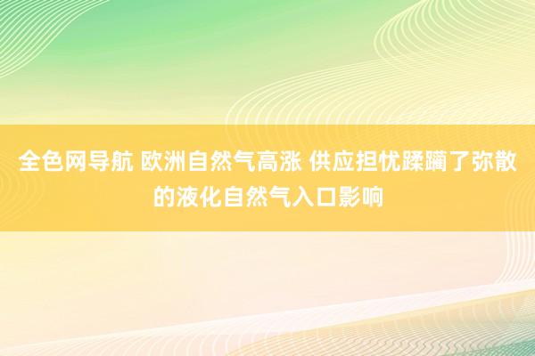 全色网导航 欧洲自然气高涨 供应担忧蹂躏了弥散的液化自然气入口影响