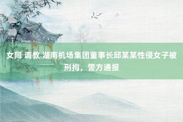 女同 调教 湖南机场集团董事长邱某某性侵女子被刑拘，警方通报