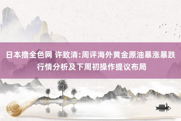 日本撸全色网 许致清:周评海外黄金原油暴涨暴跌 行情分析及下周初操作提议布局