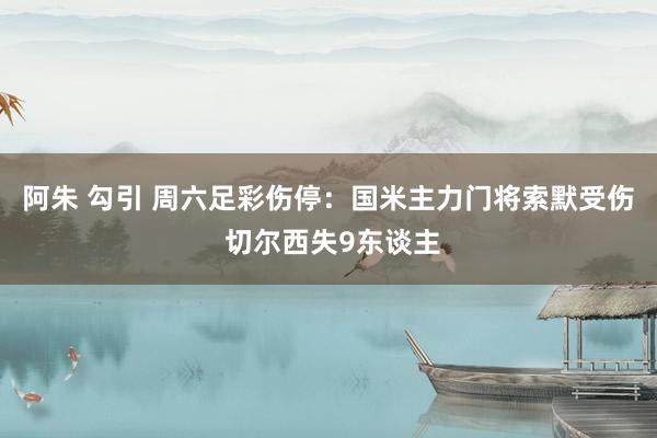 阿朱 勾引 周六足彩伤停：国米主力门将索默受伤 切尔西失9东谈主