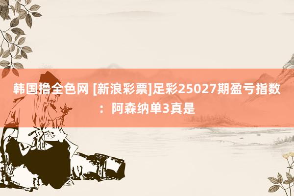 韩国撸全色网 [新浪彩票]足彩25027期盈亏指数：阿森纳单3真是