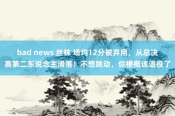 bad news 丝袜 场均12分被弃用，从总决赛第二东说念主滑落！不想跳动，你梗概该退役了