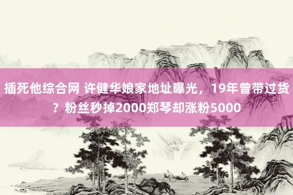 插死他综合网 许健华娘家地址曝光，19年曾带过货？粉丝秒掉2000郑琴却涨粉5000