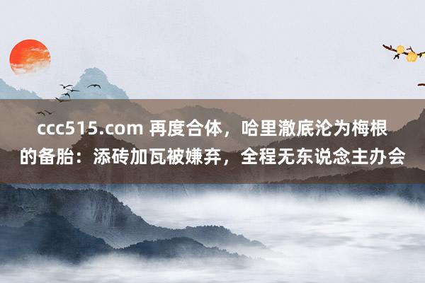 ccc515.com 再度合体，哈里澈底沦为梅根的备胎：添砖加瓦被嫌弃，全程无东说念主办会