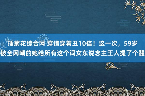 插菊花综合网 穿错穿着丑10倍！这一次，59岁被全网嘲的她给所有这个词女东说念主王人提了个醒
