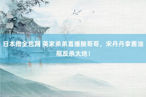 日本撸全色网 英家弟弟直播酸哥哥，宋丹丹拿酱油瓶反杀太绝！