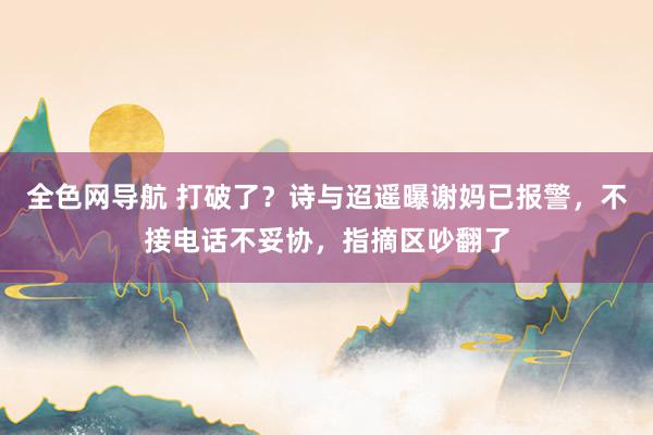 全色网导航 打破了？诗与迢遥曝谢妈已报警，不接电话不妥协，指摘区吵翻了