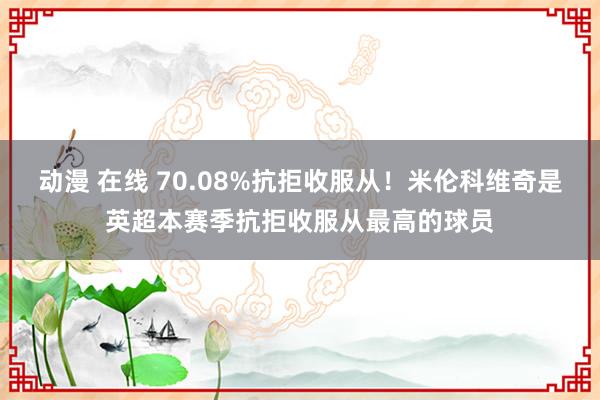 动漫 在线 70.08%抗拒收服从！米伦科维奇是英超本赛季抗拒收服从最高的球员