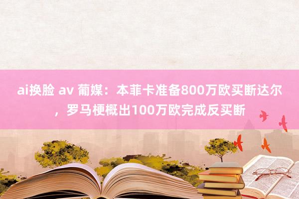 ai换脸 av 葡媒：本菲卡准备800万欧买断达尔，罗马梗概出100万欧完成反买断