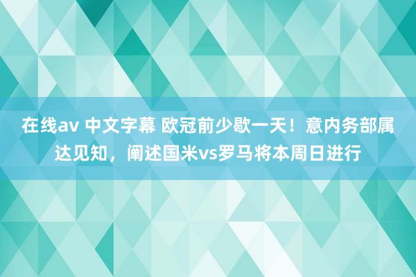 在线av 中文字幕 欧冠前少歇一天！意内务部属达见知，阐述国米vs罗马将本周日进行