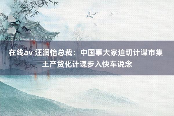 在线av 汪润怡总裁：中国事大家迫切计谋市集 土产货化计谋步入快车说念