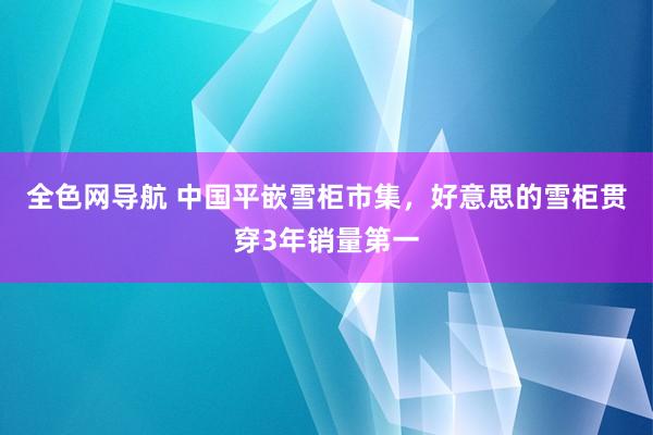 全色网导航 中国平嵌雪柜市集，好意思的雪柜贯穿3年销量第一