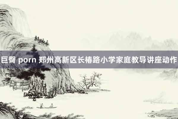 巨臀 porn 郑州高新区长椿路小学家庭教导讲座动作