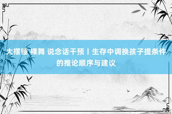 大摆锤 裸舞 说念话干预丨生存中调换孩子提条件的推论顺序与建议