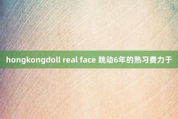 hongkongdoll real face 跳动6年的熟习费力于