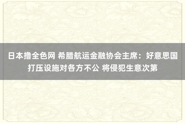 日本撸全色网 希腊航运金融协会主席：好意思国打压设施对各方不公 将侵犯生意次第
