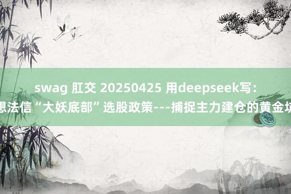swag 肛交 20250425 用deepseek写：想法信“大妖底部”选股政策---捕捉主力建仓的黄金坑