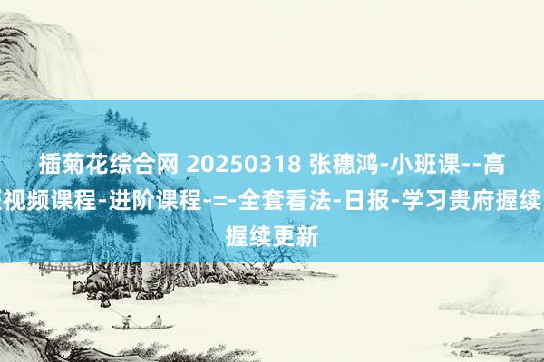 插菊花综合网 20250318 张穗鸿-小班课--高档班视频课程-进阶课程-=-全套看法-日报-学习贵府握续更新