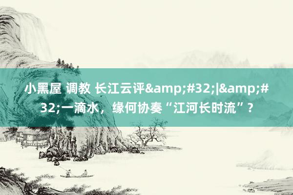 小黑屋 调教 长江云评&#32;|&#32;一滴水，缘何协奏“江河长时流”？