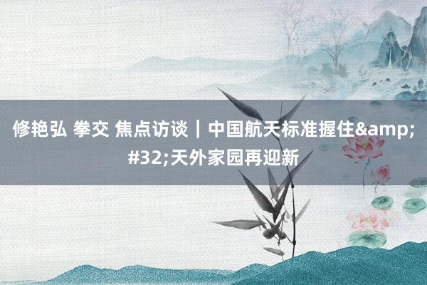 修艳弘 拳交 焦点访谈｜中国航天标准握住&#32;天外家园再迎新