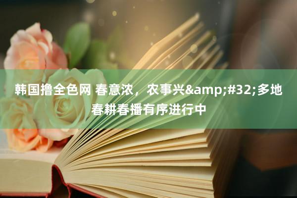 韩国撸全色网 春意浓，农事兴&#32;多地春耕春播有序进行中